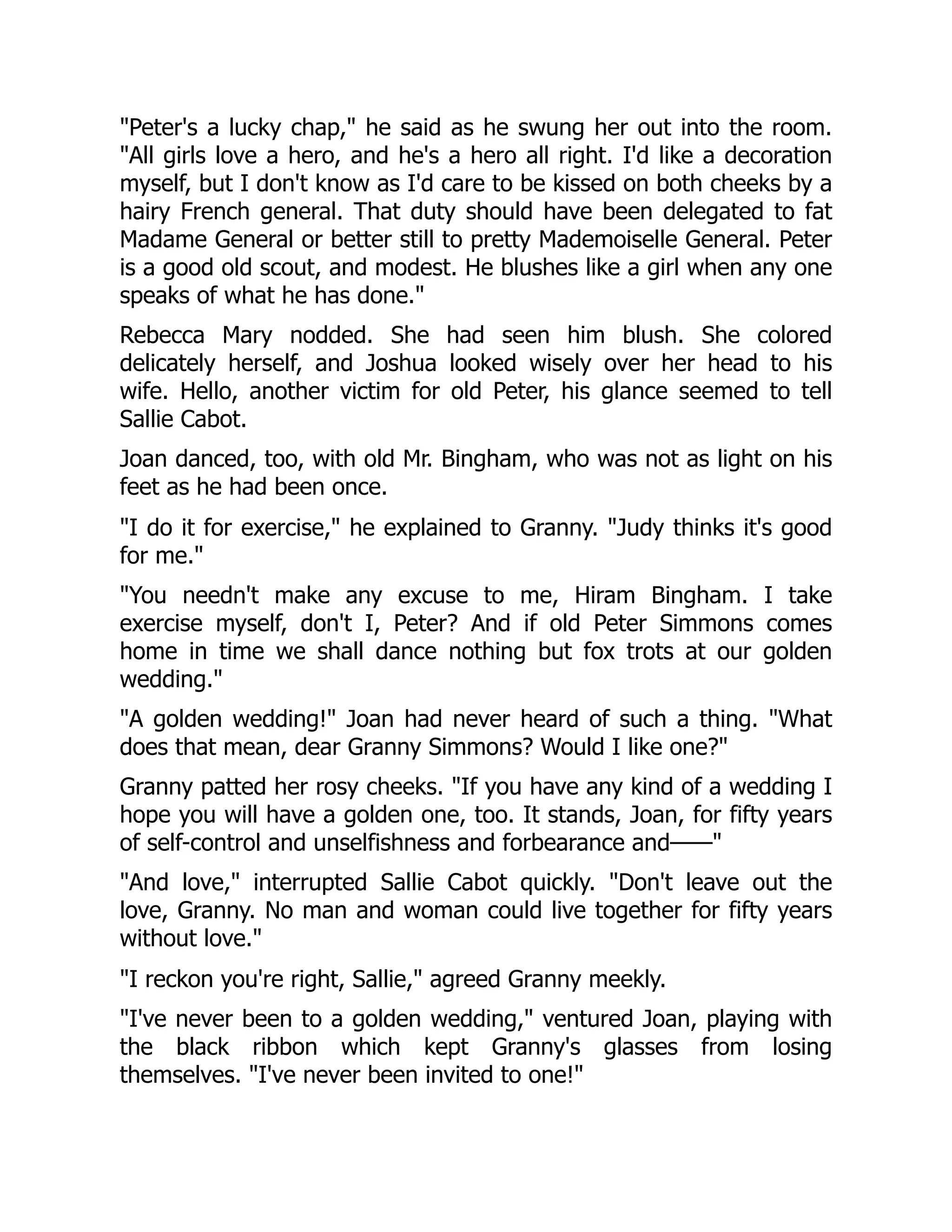 Peter's a lucky chap, he said as he swung her out into the room.
All girls love a hero, and he's a hero all right. I'd like a decoration
myself, but I don't know as I'd care to be kissed on both cheeks by a
hairy French general. That duty should have been delegated to fat
Madame General or better still to pretty Mademoiselle General. Peter
is a good old scout, and modest. He blushes like a girl when any one
speaks of what he has done.
Rebecca Mary nodded. She had seen him blush. She colored
delicately herself, and Joshua looked wisely over her head to his
wife. Hello, another victim for old Peter, his glance seemed to tell
Sallie Cabot.
Joan danced, too, with old Mr. Bingham, who was not as light on his
feet as he had been once.
I do it for exercise, he explained to Granny. Judy thinks it's good
for me.
You needn't make any excuse to me, Hiram Bingham. I take
exercise myself, don't I, Peter? And if old Peter Simmons comes
home in time we shall dance nothing but fox trots at our golden
wedding.
A golden wedding! Joan had never heard of such a thing. What
does that mean, dear Granny Simmons? Would I like one?
Granny patted her rosy cheeks. If you have any kind of a wedding I
hope you will have a golden one, too. It stands, Joan, for fifty years
of self-control and unselfishness and forbearance and——
And love, interrupted Sallie Cabot quickly. Don't leave out the
love, Granny. No man and woman could live together for fifty years
without love.
I reckon you're right, Sallie, agreed Granny meekly.
I've never been to a golden wedding, ventured Joan, playing with
the black ribbon which kept Granny's glasses from losing
themselves. I've never been invited to one!
 