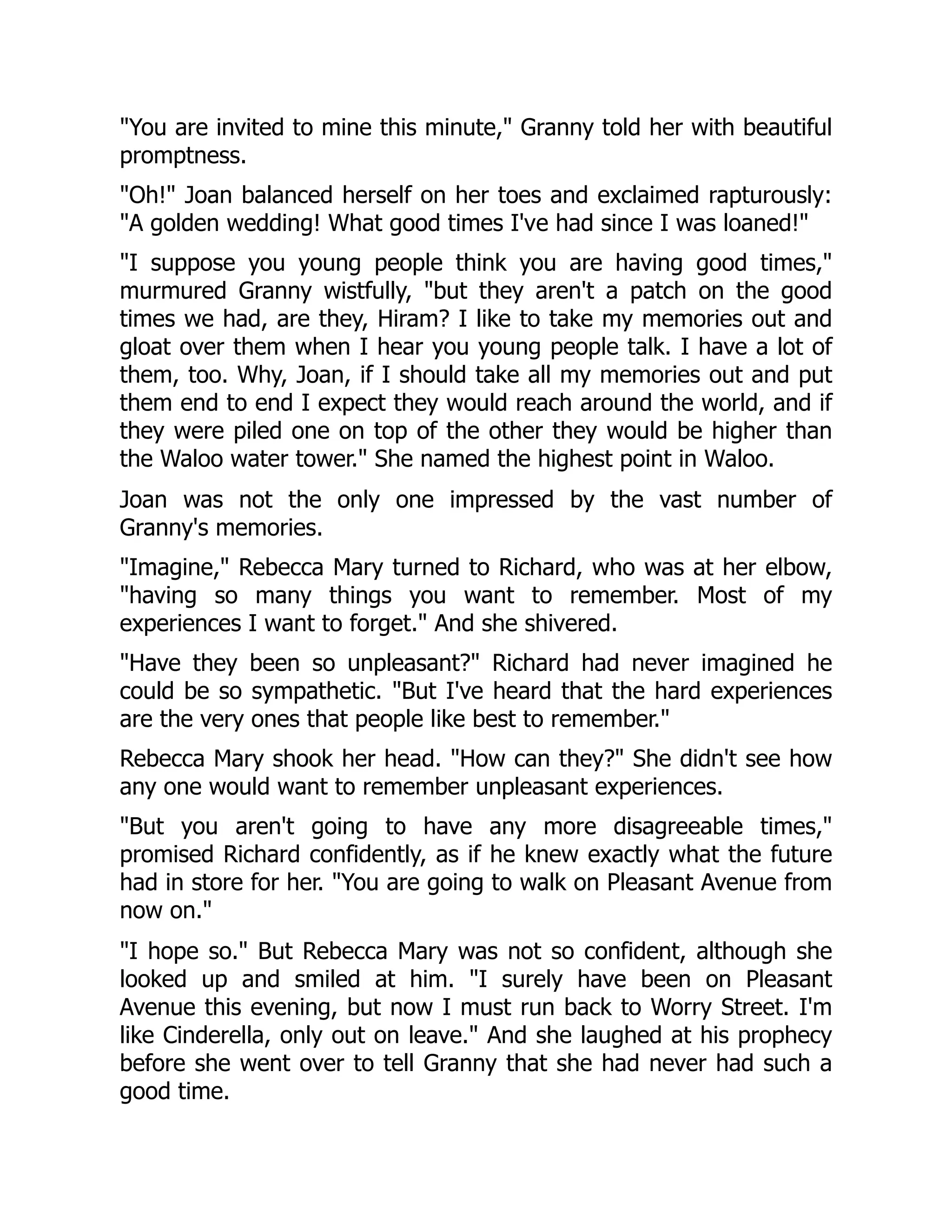 You are invited to mine this minute, Granny told her with beautiful
promptness.
Oh! Joan balanced herself on her toes and exclaimed rapturously:
A golden wedding! What good times I've had since I was loaned!
I suppose you young people think you are having good times,
murmured Granny wistfully, but they aren't a patch on the good
times we had, are they, Hiram? I like to take my memories out and
gloat over them when I hear you young people talk. I have a lot of
them, too. Why, Joan, if I should take all my memories out and put
them end to end I expect they would reach around the world, and if
they were piled one on top of the other they would be higher than
the Waloo water tower. She named the highest point in Waloo.
Joan was not the only one impressed by the vast number of
Granny's memories.
Imagine, Rebecca Mary turned to Richard, who was at her elbow,
having so many things you want to remember. Most of my
experiences I want to forget. And she shivered.
Have they been so unpleasant? Richard had never imagined he
could be so sympathetic. But I've heard that the hard experiences
are the very ones that people like best to remember.
Rebecca Mary shook her head. How can they? She didn't see how
any one would want to remember unpleasant experiences.
But you aren't going to have any more disagreeable times,
promised Richard confidently, as if he knew exactly what the future
had in store for her. You are going to walk on Pleasant Avenue from
now on.
I hope so. But Rebecca Mary was not so confident, although she
looked up and smiled at him. I surely have been on Pleasant
Avenue this evening, but now I must run back to Worry Street. I'm
like Cinderella, only out on leave. And she laughed at his prophecy
before she went over to tell Granny that she had never had such a
good time.
 