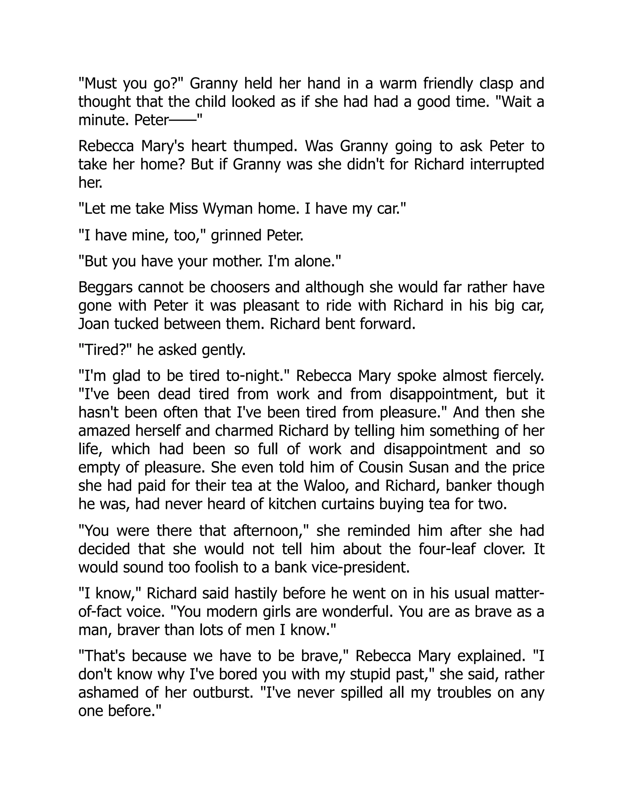 Must you go? Granny held her hand in a warm friendly clasp and
thought that the child looked as if she had had a good time. Wait a
minute. Peter——
Rebecca Mary's heart thumped. Was Granny going to ask Peter to
take her home? But if Granny was she didn't for Richard interrupted
her.
Let me take Miss Wyman home. I have my car.
I have mine, too, grinned Peter.
But you have your mother. I'm alone.
Beggars cannot be choosers and although she would far rather have
gone with Peter it was pleasant to ride with Richard in his big car,
Joan tucked between them. Richard bent forward.
Tired? he asked gently.
I'm glad to be tired to-night. Rebecca Mary spoke almost fiercely.
I've been dead tired from work and from disappointment, but it
hasn't been often that I've been tired from pleasure. And then she
amazed herself and charmed Richard by telling him something of her
life, which had been so full of work and disappointment and so
empty of pleasure. She even told him of Cousin Susan and the price
she had paid for their tea at the Waloo, and Richard, banker though
he was, had never heard of kitchen curtains buying tea for two.
You were there that afternoon, she reminded him after she had
decided that she would not tell him about the four-leaf clover. It
would sound too foolish to a bank vice-president.
I know, Richard said hastily before he went on in his usual matter-
of-fact voice. You modern girls are wonderful. You are as brave as a
man, braver than lots of men I know.
That's because we have to be brave, Rebecca Mary explained. I
don't know why I've bored you with my stupid past, she said, rather
ashamed of her outburst. I've never spilled all my troubles on any
one before.
 