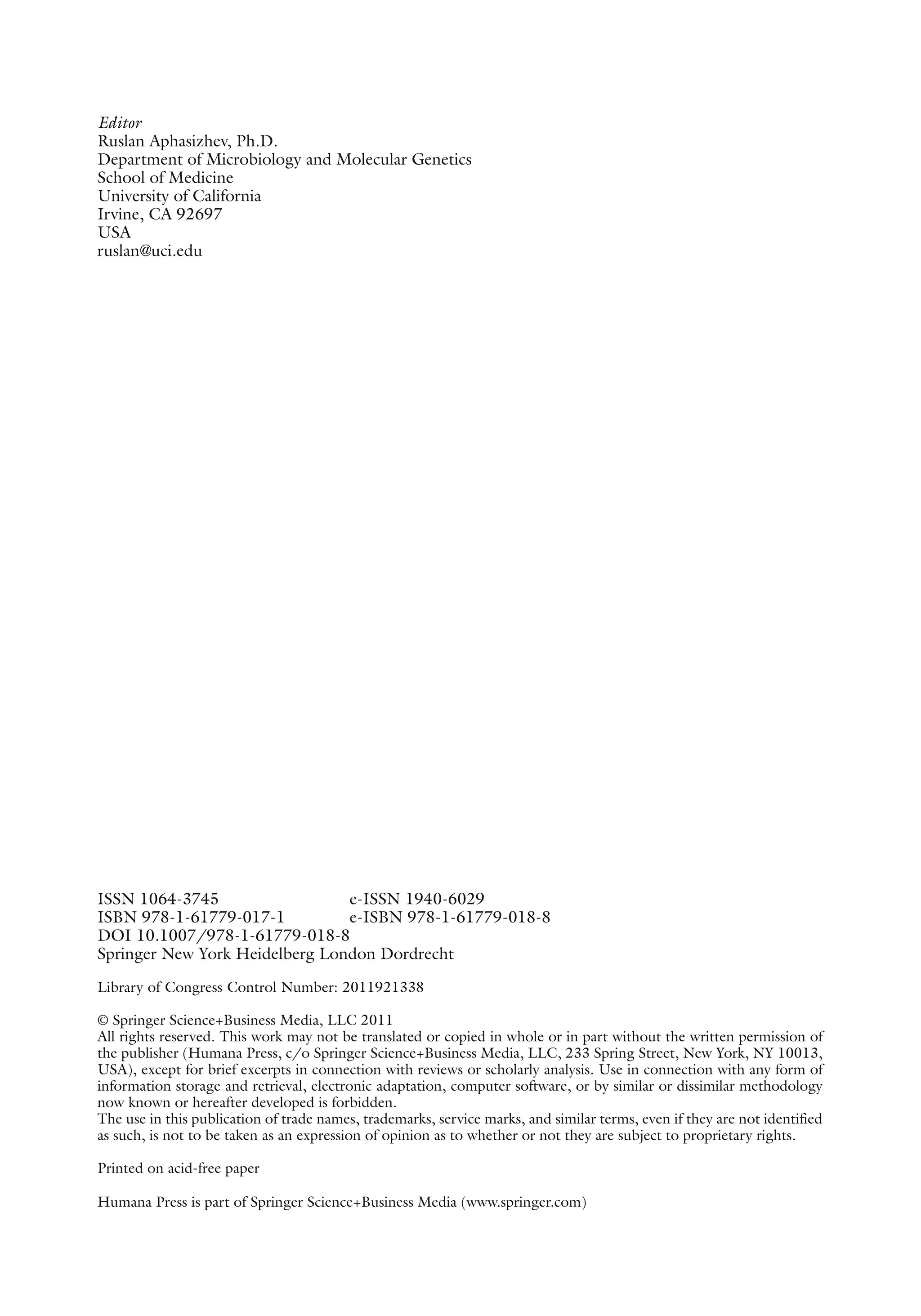 ISSN 1064-3745 e-ISSN 1940-6029
ISBN 978-1-61779-017-1 e-ISBN 978-1-61779-018-8
DOI 10.1007/978-1-61779-018-8
Springer New York Heidelberg London Dordrecht
Library of Congress Control Number: 2011921338
© Springer Science+Business Media, LLC 2011
All rights reserved. This work may not be translated or copied in whole or in part without the written permission of
the publisher (Humana Press, c/o Springer Science+Business Media, LLC, 233 Spring Street, New York, NY 10013,
USA), except for brief excerpts in connection with reviews or scholarly analysis. Use in connection with any form of
information storage and retrieval, electronic adaptation, computer software, or by similar or ­
dissimilar methodology
now known or hereafter developed is forbidden.
The use in this publication of trade names, trademarks, service marks, and similar terms, even if they are not identified
as such, is not to be taken as an expression of opinion as to whether or not they are subject to proprietary rights.
Printed on acid-free paper
Humana Press is part of Springer Science+Business Media (www.springer.com)
Editor
Ruslan Aphasizhev, Ph.D.
Department of Microbiology and Molecular Genetics
School of Medicine
University of California
Irvine, CA 92697
USA
ruslan@uci.edu
 