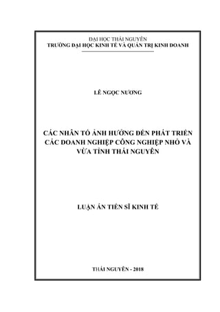 ĐẠI HỌC THÁI NGUYÊN
TRƢỜNG ĐẠI HỌC KINH TẾ VÀ QUẢN TRỊ KINH DOANH
––––––––––––––––––––––––––––––
LÊ NGỌC NƢƠNG
CÁC NHÂN TỐ ẢNH HƢỞNG ĐẾN PHÁT TRIỂN
CÁC DOANH NGHIỆP CÔNG NGHIỆP NHỎ VÀ
VỪA TỈNH THÁI NGUYÊN
LUẬN ÁN TIẾN SĨ KINH TẾ
THÁI NGUYÊN - 2018
 