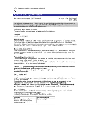 IVD Diagnóstico in vitro - Sólo para uso profesional
Agar bismuto-sulfito según WILSON-BLAIR
Agar bismuto-sulfito según WILSON-BLAIR Art. Núm. 1.05418.0500/5000
(500 g, 5 kg)
Agar selectivo para aislamiento y diferenciación de Salmonella typhi y otras Salmonellas a partir de
material clínico, alimentos y agua según WILSON y BLAIR (1927). Corresponde a las
recomendaciones de la United States Pharmacopeia
Ver también Modo general de empleo
Para advertencias y precauciones, ver www.merck-chemicals.com
Principio
Método microbiológico.
Modo de acción
El Verde brillante y el bismuto-sulfito inhiben considerablemente los gérmenes de acompañamiento.
El sulfato de hierro (III) es un indicador del sulfuro de hidrógeno que producen las colonias de
Salmonella H2S-positivas. Habitualmente, esta reacción produce una precipitación marrón o negra en
el medio de cultivo así como colonias de color negro o verde con brillo metálico.
Composición típica (g/litro)
Extracto de carne 5,0; peptona de carne 5,0; peptona de caseína 5,0; D (+)-glucosa 5,0; hidrogeno
fosfato di sódico 4,0; sulfato de hierro (III) 0,3; Verde brillante 0,025; indicador bismuto-sulfito 8,0;
Agar agar 15,0.
Preparación y almacenamiento
Guardado en un lugar seco y estando bien cerrado, es utilizable hasta la fecha de caducidad si se
conserva entre +15 y +25 °C. Proteger de la luz.
Una vez abierto el frasco por primera vez, es utilizable hasta la fecha de caducidad si se conserva
entre +15 y +25 °C en un lugar seco y bien cerrado.
Disolver 47,5 g en 1 litro de agua desmineralizada. Mezclar bien y calentar hasta la ebullición
agitando continuamente. Dejar enfriar a 45 - 50 °C.
Remover y vaciar realizando placas de capa gruesa (25 ml).
No tratar en autoclave.
pH: 7,6 ± 0,2 a 25 °C
Las placas de cultivo preparadas son turbias y presentan una precipitación coposa así como
un color gris verdoso.
El medio de cultivo fresco es fuertemente inhibitorio, por lo que se recomienda su uso
especialmente para muestras con una contaminación importante (p. ej. heces).
Según la FDA-BAM, los medios de cultivo deberían ser preparados 1 día antes de su uso y
guardados en un lugar oscuro. Después de 48 horas se reduce el efecto selectivo.
Uso y evaluación
Sembrar finamente la superficie de las placas con el material objeto de prueba o con material
procedente de un cultivo de enriquecimiento.
Incubación: hasta aprox. 48 horas a 35 °C, ambiente aerobio.
Colonias Microorganismos
Colonias negras con brillo
metálico, rodeadas de zonas
parduzcas-negras
Salmonella typhi
 