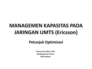 MANAGEMEN KAPASITAS PADA
JARINGAN UMTS (Ericsson)
Petunjuk Optimisasi
Disusun dan dibuat oleh:
Bambang Imam Tamsur
RAN Engineer
1
 