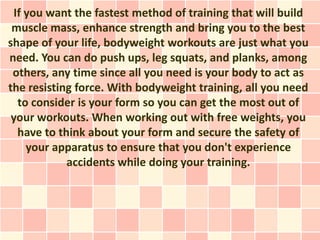 If you want the fastest method of training that will build
 muscle mass, enhance strength and bring you to the best
shape of your life, bodyweight workouts are just what you
need. You can do push ups, leg squats, and planks, among
 others, any time since all you need is your body to act as
the resisting force. With bodyweight training, all you need
  to consider is your form so you can get the most out of
 your workouts. When working out with free weights, you
  have to think about your form and secure the safety of
    your apparatus to ensure that you don't experience
            accidents while doing your training.
 