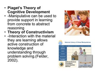 Piaget’s Theory of Cognitive Development -Manipulative can be used to provide support in learning from concrete to abstract reasoning Theory of Constructivism  -Interaction with the material they are learning allows active construction of knowledge and understanding through problem solving.(Felder, 2002).  