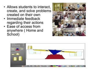 Allows students to interact, create, and solve problems created on their own Immediate feedback regarding their actions Ease of access from anywhere ( Home and School) 