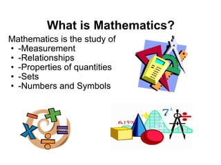 What is Mathematics? Mathematics is the study of -Measurement -Relationships -Properties of quantities  -Sets -Numbers and Symbols  