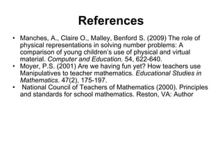 References Manches, A., Claire O., Malley, Benford S. (2009) The role of physical representations in solving number problems: A comparison of young children’s use of physical and virtual material.  Computer and Education.  54, 622-640. Moyer, P.S. (2001) Are we having fun yet? How teachers use Manipulatives to teacher mathematics . Educational Studies in Mathematics . 47(2), 175-197.   National Council of Teachers of Mathematics (2000). Principles and standards for school mathematics. Reston, VA: Author 