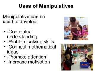 Uses of Manipulatives Manipulative can be used to develop -Conceptual understanding  -Problem solving skills -Connect mathematical ideas -Promote attention  -Increase motivation 