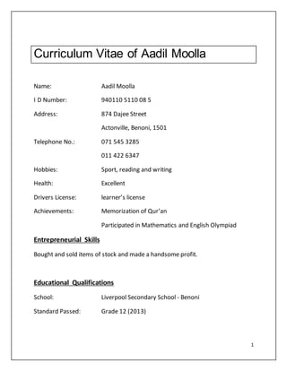 1
Curriculum Vitae of Aadil Moolla
Name: Aadil Moolla
I D Number: 940110 5110 08 5
Address: 874 Dajee Street
Actonville, Benoni, 1501
Telephone No.: 071 545 3285
011 422 6347
Hobbies: Sport, reading and writing
Health: Excellent
Drivers License: learner’s license
Achievements: Memorization of Qur’an
Participated in Mathematics and English Olympiad
Entrepreneurial Skills
Bought and sold items of stock and made a handsome profit.
Educational Qualifications
School: Liverpool Secondary School - Benoni
Standard Passed: Grade 12 (2013)
 