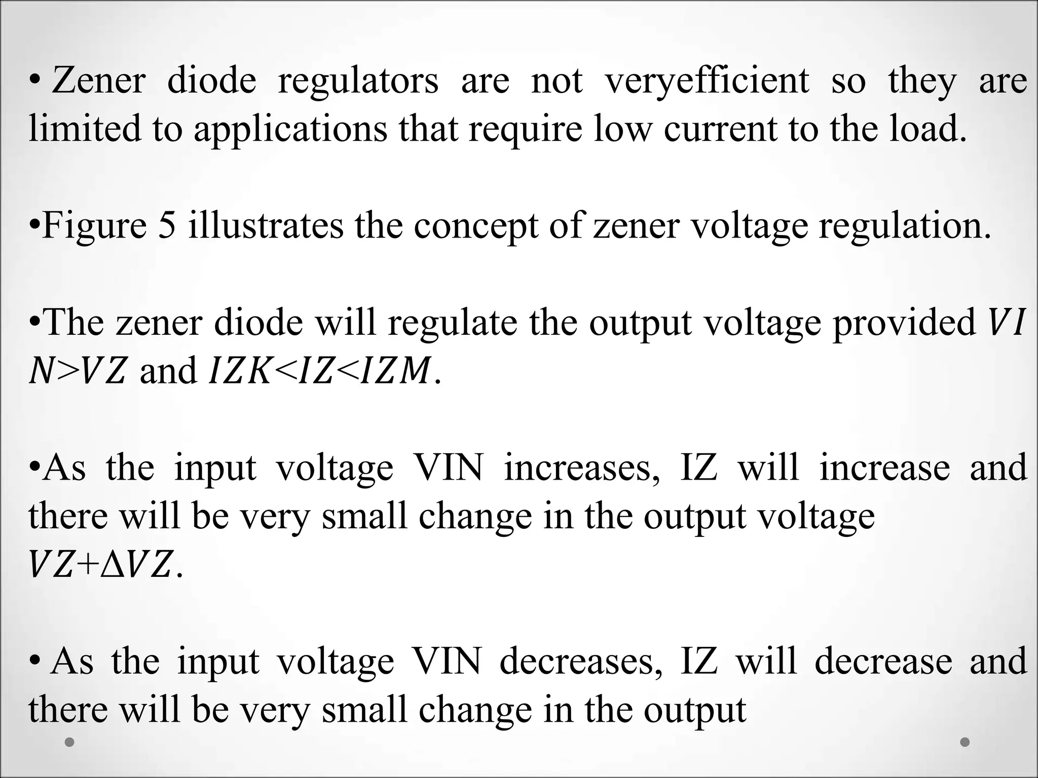 • Zener diode regulators are not veryefficient so they are
limited to applications that require low current to the load.
•Figure 5 illustrates the concept of zener voltage regulation.
•The zener diode will regulate the output voltage provided 𝑉𝐼
𝑁>𝑉𝑍 and 𝐼𝑍𝐾<𝐼𝑍<𝐼𝑍𝑀.
•As the input voltage VIN increases, IZ will increase and
there will be very small change in the output voltage
𝑉𝑍+Δ𝑉𝑍.
• As the input voltage VIN decreases, IZ will decrease and
there will be very small change in the output
 