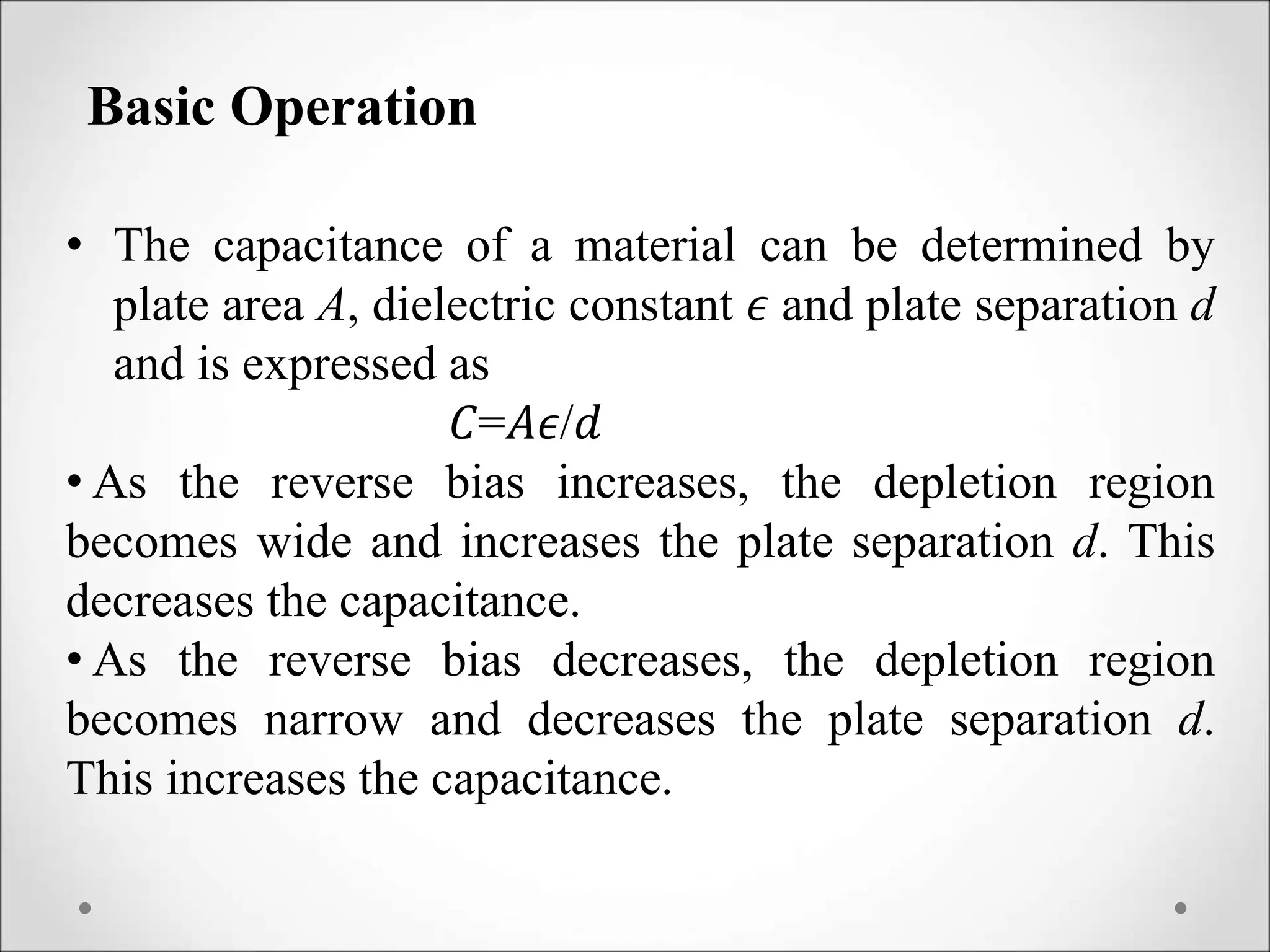 Basic Operation
• The capacitance of a material can be determined by
plate area A, dielectric constant 𝜖 and plate separation d
and is expressed as
𝐶=𝐴𝜖/𝑑
• As the reverse bias increases, the depletion region
becomes wide and increases the plate separation d. This
decreases the capacitance.
• As the reverse bias decreases, the depletion region
becomes narrow and decreases the plate separation d.
This increases the capacitance.
 