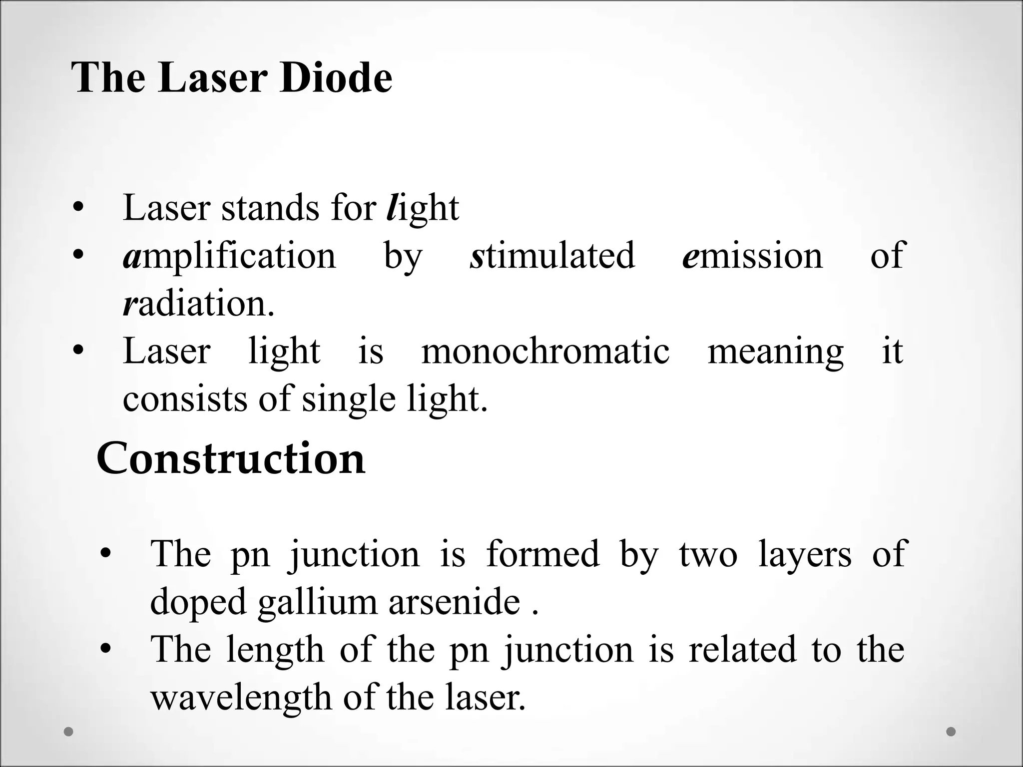 The Laser Diode
• Laser stands for light
• amplification by stimulated emission of
radiation.
• Laser light is monochromatic meaning it
consists of single light.
Construction
• The pn junction is formed by two layers of
doped gallium arsenide .
• The length of the pn junction is related to the
wavelength of the laser.
 