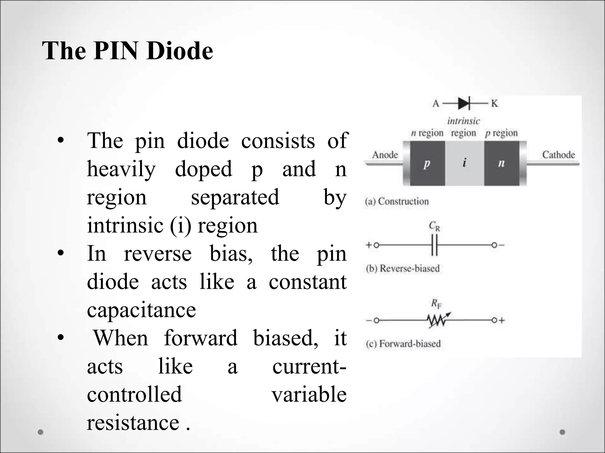 The PIN Diode
• The pin diode consists of
heavily doped p and n
region separated by
intrinsic (i) region
• In reverse bias, the pin
diode acts like a constant
capacitance
• When forward biased, it
acts like a current-
controlled variable
resistance .
 