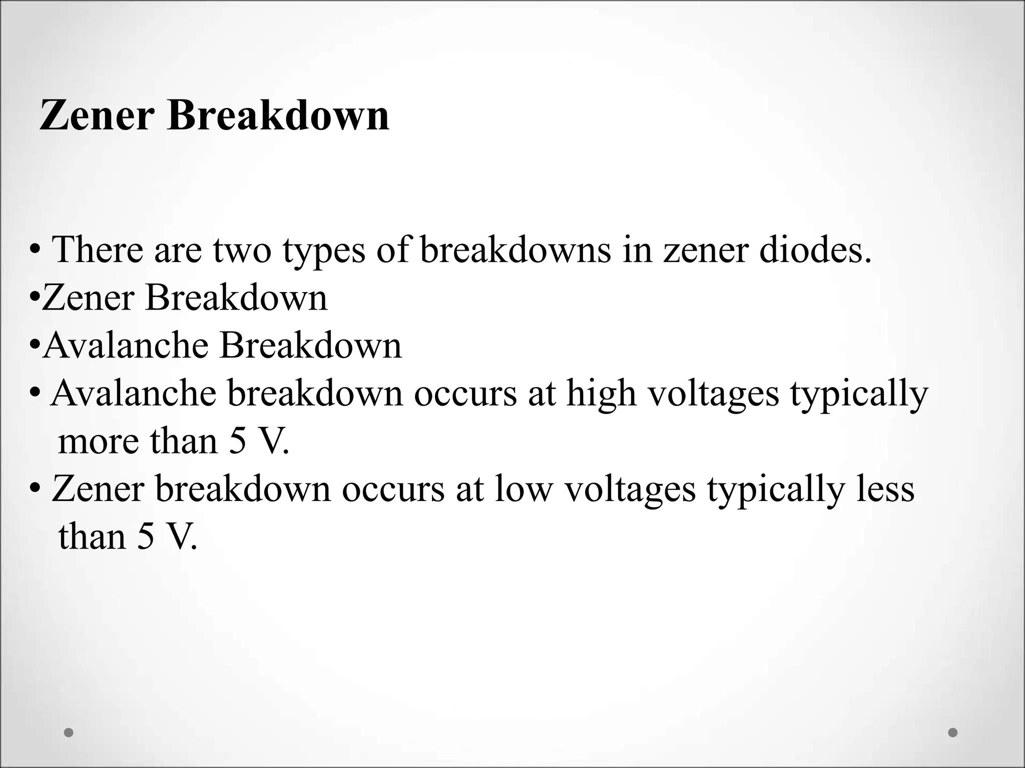 • There are two types of breakdowns in zener diodes.
•Zener Breakdown
•Avalanche Breakdown
• Avalanche breakdown occurs at high voltages typically
more than 5 V.
• Zener breakdown occurs at low voltages typically less
than 5 V.
Zener Breakdown
 