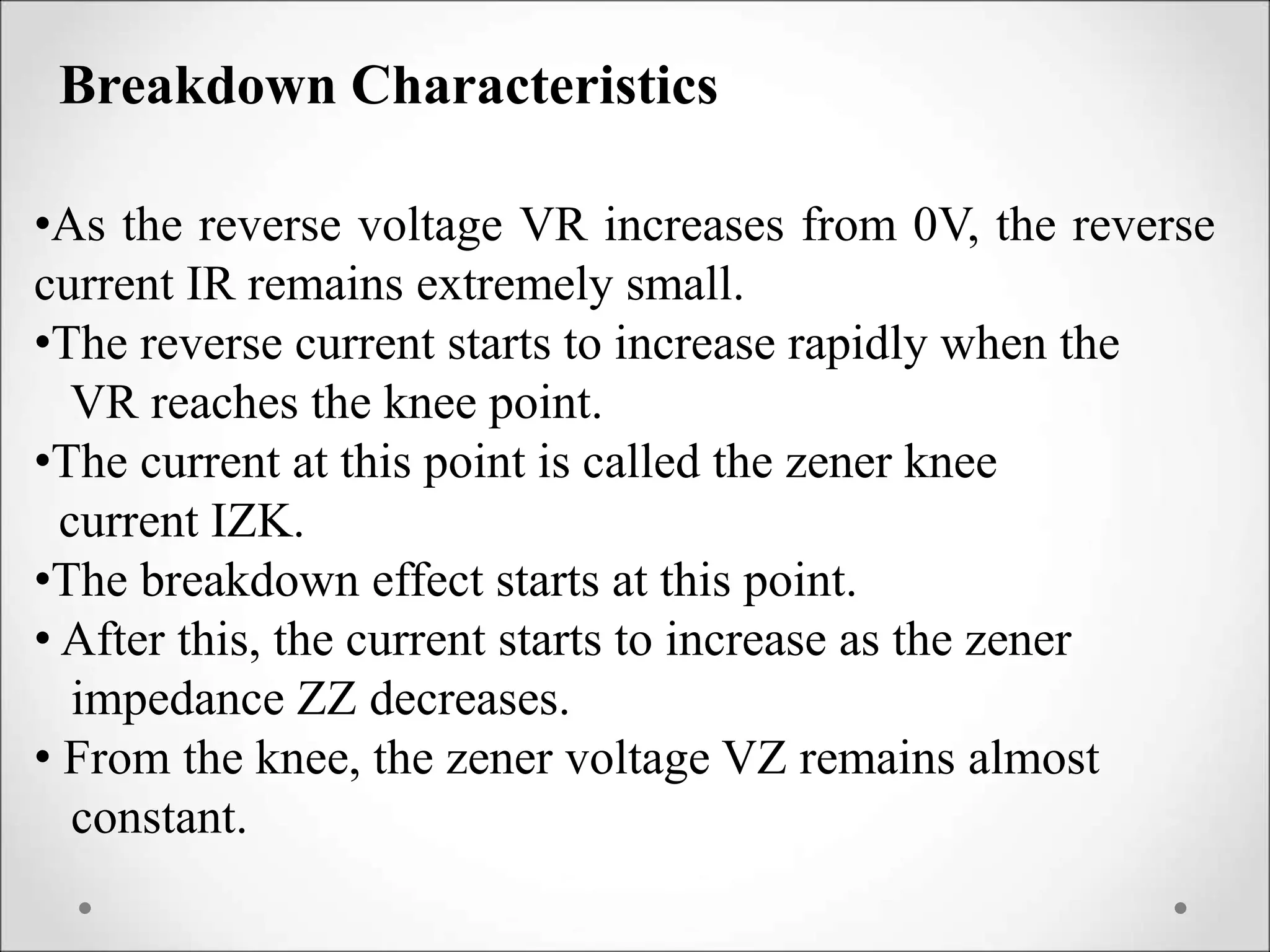 Breakdown Characteristics
•As the reverse voltage VR increases from 0V, the reverse
current IR remains extremely small.
•The reverse current starts to increase rapidly when the
VR reaches the knee point.
•The current at this point is called the zener knee
current IZK.
•The breakdown effect starts at this point.
• After this, the current starts to increase as the zener
impedance ZZ decreases.
• From the knee, the zener voltage VZ remains almost
constant.
 