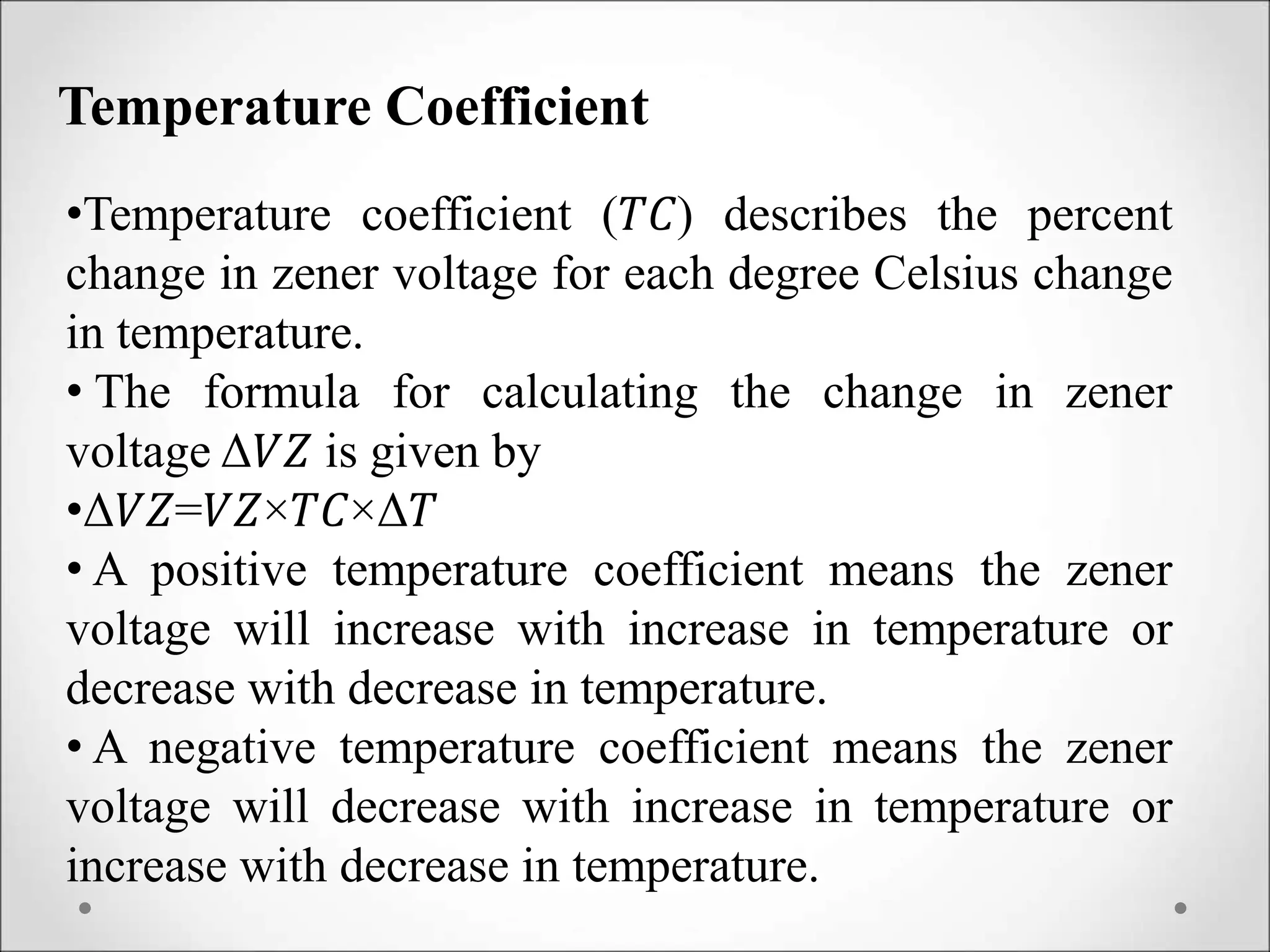 Temperature Coefficient
•Temperature coefficient (𝑇𝐶) describes the percent
change in zener voltage for each degree Celsius change
in temperature.
• The formula for calculating the change in zener
voltage Δ𝑉𝑍 is given by
•Δ𝑉𝑍=𝑉𝑍×𝑇𝐶×Δ𝑇
• A positive temperature coefficient means the zener
voltage will increase with increase in temperature or
decrease with decrease in temperature.
• A negative temperature coefficient means the zener
voltage will decrease with increase in temperature or
increase with decrease in temperature.
 