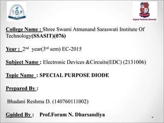 College Name : Shree Swami Atmanand Saraswati Institute Of
Technology(SSASIT)(076)
Year : 2nd year(3rd sem) EC-2015
Subject Name : Electronic Devices &Circuits(EDC) (2131006)
Topic Name : SPECIAL PURPOSE DIODE
Prepared By :
Bhadani Reshma D. (140760111002)
Guided By : Prof.Foram N. Dharsandiya
 