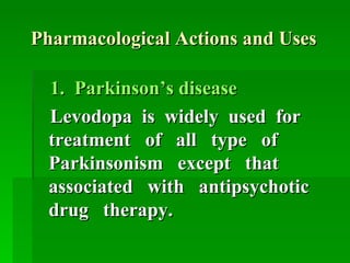 Pharmacological Actions and Uses 1.  Parkinson’s disease  Levodopa  is  widely  used  for treatment  of  all  type  of Parkinsonism  except  that associated  with  antipsychotic drug  therapy.   