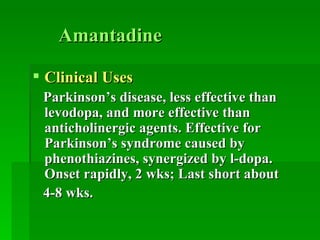 Amantadine Clinical Uses Parkinson’s disease, less effective than levodopa, and more effective than anticholinergic agents. Effective for Parkinson’s syndrome caused by phenothiazines, synergized by l-dopa. Onset rapidly, 2 wks; Last short about  4-8 wks. 