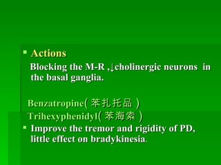 Actions   Blocking the M-R ,↓cholinergic neurons  in the basal ganglia. Benzatropine ( 苯扎托品 ) Trihexyphenidyl ( 苯海索 ) Improve the tremor and rigidity of PD, little effect on bradykinesia .   