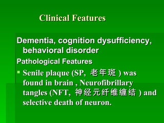 Clinical Features Dementia, cognition dysufficiency, behavioral disorder  Pathological Features Senile plaque (SP,  老年斑 ) was found in brain , Neurofibrillary tangles (NFT,  神经元纤维缠结 ) and selective death of neuron. 