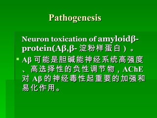Pathogenesis Neuron toxication of   amyloidβ-protein(Aβ,β- 淀粉样蛋白 )  。 Aβ 可能是胆碱能神经系统高强度、高选择性的负性调节物 ,  AChE 对 Aβ 的神经毒性起重要的加强和易化作用。 