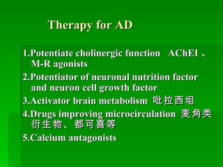 Therapy for AD 1.Potentiate cholinergic function  AChEI 、 M-R agonists 2.Potentiator of neuronal nutrition factor and neuron cell growth factor 3.Activator brain metabolism  吡拉西坦 4.Drugs improving microcirculation  麦角类衍生物、都可喜等 5.Calcium antagonists 