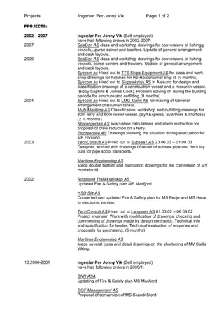 Projects Ingeniør Per Jonny Vik Page 1 of 2
PROJECTS:
2002 – 2007 Ingeniør Per Jonny Vik (Self employed)
have had following orders in 2002-2007:
2007 SeaCon AS class and workshop drawings for conversions of fishingg
vessels., purse-seiner and trawlers. Update of general arrangement
and deck layouts.
2006 SeaCon AS class and workshop drawings for conversions of fishing
vessels, purse-seiners and trawlers. Update of general arrangement
and deck layouts.
Syscom as Hired out to TTS Ships Equipment AS for class and work
shop drawings for hatches for Ro-Ro/container ship (5 ½ months)
Syscom as Hired out to Skipsteknisk AS in Ålesund for design and
classification drawings of a construction vessel and a research vessel.
(Bibby Saphire & James Cook). Problem solving of during the building
periode for structure and outfitting.(9 months)
2004 Syscom as Hired out to LMG Marin AS for making of General
arrangement of Bitumen tanker.
Multi Maritime AS Classification, workshop and outfitting drawings for
80m ferry and 80m reefer vessel. (Sylt Express, Svartfoss & Storfoss)
(2 ½ months)
Stavangerske AS evacuation calculations and alarm instruction for
proposal of crew reduction on a ferry.
Fjordservice AS Drawings showing the situation during evacuation for
MF Forsand.
2003 TechConsult AS Hired out to Subsea7 AS 23.06.03 – 01.08.03
Designer, worked with drawings of repair of subsea pipe and deck lay
outs for pipe spool transports.
Maritime Engineering AS
Made double bottom and foundation drawings for the conversion of MV
Hordafor III
2002 Rogaland Trafikkselskap AS
Updated Fire & Safety plan MS Masfjord
HSD Sjø AS
Converted and updated Fire & Safety plan for MS Fedje and MS Haus
to electronic version.
TechConsult AS Hired out to Langsten AS 01.03.02 – 06.09.02
Project engineer, Work with modification of drawings, checking and
commenting of drawings made by design contractor. Technical info
and specification for tender, Technical evaluation of enquiries and
proposals for purchasing. (6 months)
Maritime Engineering AS
Made several class and detail drawings on the shortening of MV Stella
Viking.
10.2000-2001 Ingeniør Per Jonny Vik (Self employed)
have had following orders in 2000/1:
BNR ASA
Updating of Fire & Safety plan MS Masfjord
DOF Management AS
Proposal of conversion of MS Skandi Stord
 