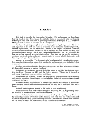 PREFACE
This book is intended for Information Technology (IT) professionals who have been
hearing about or have been tasked to evaluate, learn or implement data warehousing
technologies. This book also aims at providing fundamental techniques of KDD and Data
Mining as well as issues in practical use of Mining tools.
Far from being just a passing fad, data warehousing technology has grown much in scale
and reputation in the past few years, as evidenced by the increasing number of products,
vendors, organizations, and yes, even books, devoted to the subject. Enterprises that have
successfully implemented data warehouses find it strategic and often wonder how they ever
managed to survive without it in the past. Also Knowledge Discovery and Data Mining (KDD)
has emerged as a rapidly growing interdisciplinary field that merges together databases,
statistics, machine learning and related areas in order to extract valuable information and
knowledge in large volumes of data.
Volume-I is intended for IT professionals, who have been tasked with planning, manag-
ing, designing, implementing, supporting, maintaining and analyzing the organization’s data
warehouse.
The first section introduces the Enterprise Architecture and Data Warehouse concepts,
the basis of the reasons for writing this book.
The second section focuses on three of the key People in any data warehousing initia-
tive: the Project Sponsor, the CIO, and the Project Manager. This section is devoted to
addressing the primary concerns of these individuals.
The third section presents a Process for planning and implementing a data warehouse
and provides guidelines that will prove extremely helpful for both first-time and experienced
warehouse developers.
The fourth section focuses on the Technology aspect of data warehousing. It lends order
to the dizzying array of technology components that you may use to build your data ware-
house.
The fifth section opens a window to the future of data warehousing.
The sixth section deals with On-Line Analytical Processing (OLAP), by providing differ-
ent features to select the tools from different vendors.
Volume-II shows how to achieve success in understanding and exploiting large databases
by uncovering valuable information hidden in data; learn what data has real meaning and
what data simply takes up space; examining which data methods and tools are most effective
for the practical needs; and how to analyze and evaluate obtained results.
S. NAGABHUSHANA
 