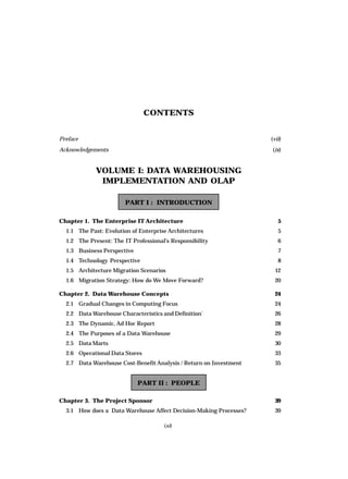 (xi)
CONTENTS
Preface (vii)
Acknowledgements (ix)
VOLUME I: DATA WAREHOUSING
IMPLEMENTATION AND OLAP
PART I : INTRODUCTION
Chapter 1. The Enterprise IT Architecture 5
1.1 The Past: Evolution of Enterprise Architectures 5
1.2 The Present: The IT Professional’s Responsibility 6
1.3 Business Perspective 7
1.4 Technology Perspective 8
1.5 Architecture Migration Scenarios 12
1.6 Migration Strategy: How do We Move Forward? 20
Chapter 2. Data Warehouse Concepts 24
2.1 Gradual Changes in Computing Focus 24
2.2 Data Warehouse Characteristics and Definition` 26
2.3 The Dynamic, Ad Hoc Report 28
2.4 The Purposes of a Data Warehouse 29
2.5 Data Marts 30
2.6 Operational Data Stores 33
2.7 Data Warehouse Cost-Benefit Analysis / Return on Investment 35
PART II : PEOPLE
Chapter 3. The Project Sponsor 39
3.1 How does a Data Warehouse Affect Decision-Making Processes? 39
 