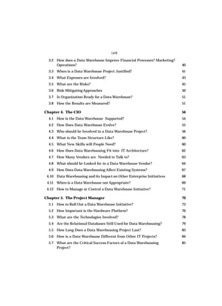 3.2 How does a Data Warehouse Improve Financial Processes? Marketing?
Operations? 40
3.3 When is a Data Warehouse Project Justified? 41
3.4 What Expenses are Involved? 43
3.5 What are the Risks? 45
3.6 Risk-MitigatingApproaches 50
3.7 Is Organization Ready for a Data Warehouse? 51
3.8 How the Results are Measured? 51
Chapter 4. The CIO 54
4.1 How is the Data Warehouse Supported? 54
4.2 How Does Data Warehouse Evolve? 55
4.3 Who should be Involved in a Data Warehouse Project? 56
4.4 What is the Team Structure Like? 60
4.5 What New Skills will People Need? 60
4.6 How Does Data Warehousing Fit into IT Architecture? 62
4.7 How Many Vendors are Needed to Talk to? 63
4.8 What should be Looked for in a Data Warehouse Vendor? 64
4.9 How Does Data Warehousing Affect Existing Systems? 67
4.10 Data Warehousing and its Impact on Other Enterprise Initiatives 68
4.11 When is a Data Warehouse not Appropriate? 69
4.12 How to Manage or Control a Data Warehouse Initiative? 71
Chapter 5. The Project Manager 73
5.1 How to Roll Out a Data Warehouse Initiative? 73
5.2 How Important is the Hardware Platform? 76
5.3 What are the Technologies Involved? 78
5.4 Are the Relational Databases Still Used for Data Warehousing? 79
5.5 How Long Does a Data Warehousing Project Last? 83
5.6 How is a Data Warehouse Different from Other IT Projects? 84
5.7 What are the Critical Success Factors of a Data Warehousing 85
Project?
(xii)
 