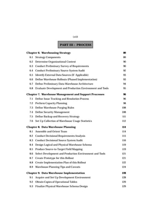 PART III : PROCESS
Chapter 6. Warehousing Strategy 89
6.1 Strategy Components 89
6.2 Determine Organizational Context 90
6.3 Conduct Preliminary Survey of Requirements 90
6.4 Conduct Preliminary Source System Audit 92
6.5 Identify External Data Sources (If Applicable) 93
6.6 Define Warehouse Rollouts (Phased Implementation) 93
6.7 Define Preliminary Data Warehouse Architecture 94
6.8 Evaluate Development and Production Environment and Tools 95
Chapter 7. Warehouse Management and Support Processes 96
7.1 Define Issue Tracking and Resolution Process 96
7.2 Perform Capacity Planning 98
7.3 Define Warehouse Purging Rules 108
7.4 Define Security Management 108
7.5 Define Backup and Recovery Strategy 111
7.6 Set Up Collection of Warehouse Usage Statistics 112
Chapter 8. Data Warehouse Planning 114
8.1 Assemble and Orient Team 114
8.2 Conduct Decisional Requirements Analysis 115
8.3 Conduct Decisional Source System Audit 116
8.4 Design Logical and Physical Warehouse Schema 119
8.5 Produce Source-to-Target Field Mapping 119
8.6 Select Development and Production Environment and Tools 121
8.7 Create Prototype for this Rollout 121
8.8 Create Implementation Plan of this Rollout 122
8.9 Warehouse Planning Tips and Caveats 124
Chapter 9. Data Warehouse Implementation 128
9.1 Acquire and Set Up Development Environment 128
9.2 Obtain Copies of Operational Tables 129
9.3 Finalize Physical Warehouse Schema Design 129
(xiii)
 