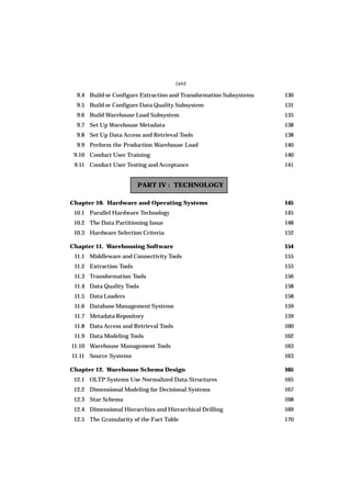 (xiv)
9.4 Build or Configure Extraction and Transformation Subsystems 130
9.5 Build or Configure Data Quality Subsystem 131
9.6 Build Warehouse Load Subsystem 135
9.7 Set Up Warehouse Metadata 138
9.8 Set Up Data Access and Retrieval Tools 138
9.9 Perform the Production Warehouse Load 140
9.10 Conduct User Training 140
9.11 Conduct User Testing and Acceptance 141
PART IV : TECHNOLOGY
Chapter 10. Hardware and Operating Systems 145
10.1 Parallel Hardware Technology 145
10.2 The Data Partitioning Issue 148
10.3 Hardware Selection Criteria 152
Chapter 11. Warehousing Software 154
11.1 Middleware and Connectivity Tools 155
11.2 Extraction Tools 155
11.3 Transformation Tools 156
11.4 Data Quality Tools 158
11.5 Data Loaders 158
11.6 Database Management Systems 159
11.7 Metadata Repository 159
11.8 Data Access and Retrieval Tools 160
11.9 Data Modeling Tools 162
11.10 Warehouse Management Tools 163
11.11 Source Systems 163
Chapter 12. Warehouse Schema Design 165
12.1 OLTP Systems Use Normalized Data Structures 165
12.2 Dimensional Modeling for Decisional Systems 167
12.3 Star Schema 168
12.4 Dimensional Hierarchies and Hierarchical Drilling 169
12.5 The Granularity of the Fact Table 170
 