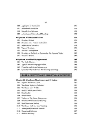 (xv)
12.6 Aggregates or Summaries 171
12.7 DimensionalAttributes 173
12.8 Multiple Star Schemas 173
12.9 Advantages of Dimensional Modeling 174
Chapter 13. Warehouse Metadata 176
13.1 Metadata Defined 176
13.2 Metadata are a Form of Abstraction 177
13.3 Importance of Metadata 178
13.4 Types of Metadata 179
13.5 Metadata Management 181
13.6 Metadata as the Basis for Automating Warehousing Tasks 182
13.7 Metadata Trends 182
Chapter 14. Warehousing Applications 184
14.1 The Early Adopters 184
14.2 Types of WarehousingApplications 184
14.3 FinancialAnalysis and Management 185
14.4 Specialized Applications of Warehousing Technology 186
PART V: MAINTENANCE, EVOLUTION AND TRENDS
Chapter 15. Warehouse Maintenance and Evolution 191
15.1 Regular Warehouse Loads 191
15.2 Warehouse Statistics Collection 191
15.3 Warehouse User Profiles 192
15.4 Security and Access Profiles 193
15.5 Data Quality 193
15.6 Data Growth 194
15.7 Updates to Warehouse Subsystems 194
15.8 Database Optimization and Tuning 195
15.9 Data Warehouse Staffing 195
15.10 Warehouse Staff and User Training 196
15.11 Subsequent Warehouse Rollouts 196
15.12 Chargeback Schemes 197
15.13 Disaster Recovery 197
 