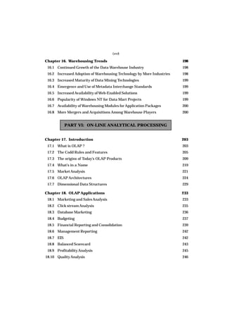 (xvi)
Chapter 16. Warehousing Trends 198
16.1 Continued Growth of the Data Warehouse Industry 198
16.2 Increased Adoption of Warehousing Technology by More Industries 198
16.3 Increased Maturity of Data Mining Technologies 199
16.4 Emergence and Use of Metadata Interchange Standards 199
16.5 Increased Availability of Web-Enabled Solutions 199
16.6 Popularity of Windows NT for Data Mart Projects 199
16.7 Availability of Warehousing Modules for Application Packages 200
16.8 More Mergers and Acquisitions Among Warehouse Players 200
PART VI: ON-LINE ANALYTICAL PROCESSING
Chapter 17. Introduction 203
17.1 What is OLAP ? 203
17.2 The Codd Rules and Features 205
17.3 The origins of Today’s OLAP Products 209
17.4 What’s in a Name 219
17.5 Market Analysis 221
17.6 OLAP Architectures 224
17.7 Dimensional Data Structures 229
Chapter 18. OLAP Applications 233
18.1 Marketing and SalesAnalysis 233
18.2 Click streamAnalysis 235
18.3 Database Marketing 236
18.4 Budgeting 237
18.5 Financial Reporting and Consolidation 239
18.6 Management Reporting 242
18.7 EIS 242
18.8 Balanced Scorecard 243
18.9 ProfitabilityAnalysis 245
18.10 QualityAnalysis 246
 
