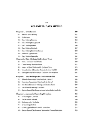 VOLUME II: DATA MINING
Chapter 1. Introduction 249
1.1 What is Data Mining 251
1.2 Definitions 252
1.3 Data Mining Process 253
1.4 Data Mining Background 254
1.5 Data Mining Models 256
1.6 Data Mining Methods 257
1.7 Data Mining Problems/Issues 260
1.8 PotentialApplications 262
1.9 Data Mining Examples 262
Chapter 2. Data Mining with Decision Trees 267
2.1 How a Decision Tree Works 269
2.2 Constructing Decision Trees 271
2.3 Issues in Data Mining with Decision Trees 275
2.4 Visualization of Decision Trees in System CABRO 279
2.5 Strengths and Weakness of Decision Tree Methods 281
Chapter 3. Data Mining with Association Rules 283
3.1 When is Association Rule Analysis Useful ? 285
3.2 How does Association Rule Analysis Work ? 286
3.3 The Basic Process of Mining Association Rules 287
3.4 The Problem of Large Datasets 292
3.5 Strengths and Weakness of Association Rules Analysis 293
Chapter 4. Automatic Clustering Detection 295
4.1 Searching for Clusters 297
4.2 The K-means Method 299
4.3 Agglomerative Methods 309
4.4 Evaluating Clusters 311
4.5 Other Approaches to Cluster Detection 312
4.6 Strengths and Weakness of Automatic Cluster Detection 313
(xvii)
 