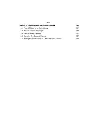 (xviii)
Chapter 5. Data Mining with Neural Network 315
5.1 Neural Networks for Data Mining 317
5.2 Neural Network Topologies 318
5.3 Neural Network Models 321
5.4 Iterative Development Process 327
5.5 Strengths and Weakness of Artificial Neural Network 320
 