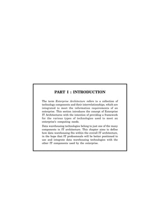 PART I : INTRODUCTION
The term Enterprise Architecture refers to a collection of
technology components and their interrelationships, which are
integrated to meet the information requirements of an
enterprise. This section introduces the concept of Enterprise
IT Architectures with the intention of providing a framework
for the various types of technologies used to meet an
enterprise’s computing needs.
Data warehousing technologies belong to just one of the many
components in IT architecture. This chapter aims to define
how data warehousing fits within the overall IT architecture,
in the hope that IT professionals will be better positioned to
use and integrate data warehousing technologies with the
other IT components used by the enterprise.
 