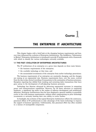 5
This chapter begins with a brief look at the changing business requirements and how,
over time influenced the evolution of Enterprise Architectures. The InfoMotion (“Information
in Motion”) Enterprise Architecture is introduced to provide IT professionals with a framework
with which to classify the various technologies currently available.
1.1 THE PAST: EVOLUTION OF ENTERPRISE ARCHITECTURES
The IT architecture of an enterprise at a given time depends on three main factors:
• the business requirements of the enterprise;
• the available technology at that time; and
• the accumulated investments of the enterprise from earlier technology generations.
The business requirements of an enterprise are constantly changing, and the changes
are coming at an exponential rate. Business requirements have, over the years, evolved
from the day-to-day clerical recording of transactions to the automation of business processes.
Exception reporting has shifted from tracking and correcting daily transactions that have
gone astray to the development of self-adjusting business processes.
Technology has likewise advanced by delivering exponential increases in computing
power and communications capabilities. However, for all these advances in computing
hardware, a significant lag exists in the realms of software development and architecture
definition. Enterprise Architectures thus far have displayed a general inability to gracefully
evolve in line with business requirements, without either compromising on prior technology
investments or seriously limiting their own ability to evolve further.
In hindsight, the evolution of the typical Enterprise Architecture reflects the continuous,
piecemeal efforts of IT professionals to take advantage of the latest technology to improve
the support of business operations. Unfortunately, this piecemeal effort has often resulted
in a morass of incompatible components.
THE ENTERPRISE IT ARCHITECTURE
1
CHAPTER
 