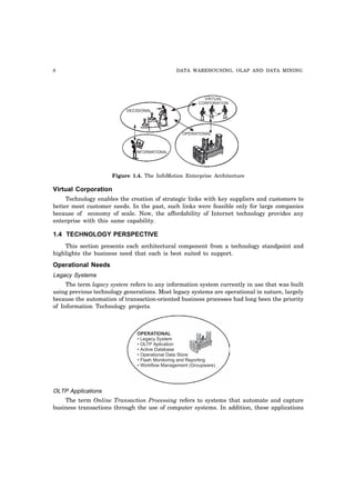 8 DATA WAREHOUSING, OLAP AND DATA MINING
DECISIONAL
VIRTUAL
CORPORATION
INFORMATIONAL
OPERATIONAL
Figure 1.4. The InfoMotion Enterprise Architecture
Virtual Corporation
Technology enables the creation of strategic links with key suppliers and customers to
better meet customer needs. In the past, such links were feasible only for large companies
because of economy of scale. Now, the affordability of Internet technology provides any
enterprise with this same capability.
1.4 TECHNOLOGY PERSPECTIVE
This section presents each architectural component from a technology standpoint and
highlights the business need that each is best suited to support.
Operational Needs
Legacy Systems
The term legacy system refers to any information system currently in use that was built
using previous technology generations. Most legacy systems are operational in nature, largely
because the automation of transaction-oriented business processes had long been the priority
of Information Technology projects.
OPERATIONAL
• Legacy System
• OLTP Aplication
• Active Database
• Operational Data Store
• Flash Monitoring and Reporting
• Workflow Management (Groupware)
OLTP Applications
The term Online Transaction Processing refers to systems that automate and capture
business transactions through the use of computer systems. In addition, these applications
 