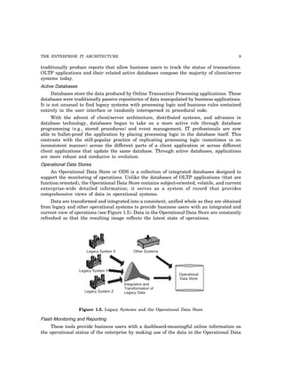 THE ENTERPRISE IT ARCHITECTURE 9
traditionally produce reports that allow business users to track the status of transactions.
OLTP applications and their related active databases compose the majority of client/server
systems today.
Active Databases
Databases store the data produced by Online Transaction Processing applications. These
databases were traditionally passive repositories of data manipulated by business applications.
It is not unusual to find legacy systems with processing logic and business rules contained
entirely in the user interface or randomly interspersed in procedural code.
With the advent of client/server architecture, distributed systems, and advances in
database technology, databases began to take on a more active role through database
programming (e.g., stored procedures) and event management. IT professionals are now
able to bullet-proof the application by placing processing logic in the database itself. This
contrasts with the still-popular practice of replicating processing logic (sometimes in an
inconsistent manner) across the different parts of a client application or across different
client applications that update the same database. Through active databases, applications
are more robust and conducive to evolution.
Operational Data Stores
An Operational Data Store or ODS is a collection of integrated databases designed to
support the monitoring of operations. Unlike the databases of OLTP applications (that are
function oriented), the Operational Data Store contains subject-oriented, volatile, and current
enterprise-wide detailed information; it serves as a system of record that provides
comprehensive views of data in operational systems.
Data are transformed and integrated into a consistent, unified whole as they are obtained
from legacy and other operational systems to provide business users with an integrated and
current view of operations (see Figure 1.5). Data in the Operational Data Store are constantly
refreshed so that the resulting image reflects the latest state of operations.
Legacy System Y
Legacy System X Other Systems
Legacy System Z
Integration and
Transformation of
Legacy Data
Operational
Data Store
Figure 1.5. Legacy Systems and the Operational Data Store
Flash Monitoring and Reporting
These tools provide business users with a dashboard-meaningful online information on
the operational status of the enterprise by making use of the data in the Operational Data
 