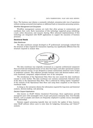 10 DATA WAREHOUSING, OLAP AND DATA MINING
Store. The business user obtains a constantly refreshed, enterprise-wide view of operations
without creating unwanted interruptions or additional load on transaction processing systems.
Workflow Management and Groupware
Workflow management systems are tools that allow groups to communicate and
coordinate their work. Early incarnations of this technology supported group scheduling,
e-mail, online discussions, and resource sharing. More advanced implementations of this
technology are integrated with OLTP applications to support the execution of business
processes.
Decisional Needs
Data Warehouse
The data warehouse concept developed as IT professionals increasingly realized that
the structure of data required for transaction reporting was significantly different from the
structure required to analyze data.
DECISIONAL
• Data Warehouse
• Decision Support Application
(OLAP)
The data warehouse was originally envisioned as a separate architectural component
that converted and integrated masses of raw data from legacy and other operational systems
and from external sources. It was designed to contain summarized, historical views of data
in production systems. This collection provides business users and decision-makers with a
cross functional, integrated, subject-oriented view of the enterprise.
The introduction of the Operational Data Store has now caused the data warehouse
concept to evolve further. The data warehouse now contains summarized, historical views
of the data in the Operational Data Store. This is achieved by taking regular “snapshots”
of the contents of the Operational Data Store and using these snapshots as the basis for
warehouse loads.
In doing so, the enterprise obtains the information required for long term and historical
analysis, decision-making, and planning.
Decision Support Applications
Also known as OLAP (Online Analytical Processing), these applications provide
managerial users with meaningful views of past and present enterprise data. User-friendly
formats, such as graphs and charts are frequently employed to quickly convey meaningful
data relationships.
Decision support processing typically does not involve the update of data; however,
some OLAP software allows users to enter data for budgeting, forecasting, and “what-if ”
analysis.
 