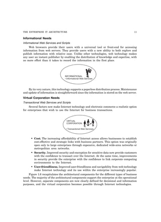 THE ENTERPRISE IT ARCHITECTURE 11
Informational Needs
Informational Web Services and Scripts
Web browsers provide their users with a universal tool or front-end for accessing
information from web servers. They provide users with a new ability to both explore and
publish information with relative ease. Unlike other technologies, web technology makes
any user an instant publisher by enabling the distribution of knowledge and expertise, with
no more effort than it takes to record the information in the first place.
INFORMATIONAL
• Informational Web Services
By its very nature, this technology supports a paperless distribution process. Maintenance
and update of information is straightforward since the information is stored on the web server.
Virtual Corporation Needs
Transactional Web Services and Scripts
Several factors now make Internet technology and electronic commerce a realistic option
for enterprises that wish to use the Internet for business transactions.
VIRTUAL
CORPORATION
• Transactional Web Services
• Cost. The increasing affordability of Internet access allows businesses to establish
cost-effective and strategic links with business partners. This option was originally
open only to large enterprises through expensive, dedicated wide-area networks or
metropolitan area networks.
• Security. Improved security and encryption for sensitive data now provide customers
with the confidence to transact over the Internet. At the same time, improvements
in security provide the enterprise with the confidence to link corporate computing
environments to the Internet.
• User-friendliness. Improved user-friendliness and navigability from web technology
make Internet technology and its use within the enterprise increasingly popular.
Figure 1.6 recapitulates the architectural components for the different types of business
needs. The majority of the architectural components support the enterprise at the operational
level. However, separate components are now clearly defined for decisional and information
purposes, and the virtual corporation becomes possible through Internet technologies.
 