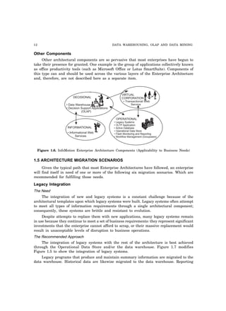 12 DATA WAREHOUSING, OLAP AND DATA MINING
Other Components
Other architectural components are so pervasive that most enterprises have begun to
take their presence for granted. One example is the group of applications collectively known
as office productivity tools (such as Microsoft Office or Lotus SmartSuite). Components of
this type can and should be used across the various layers of the Enterprise Architecture
and, therefore, are not described here as a separate item.
DECISIONAL
VIRTUAL
CORPORATION
• Transactional Web
Services
• Informational Web
Services
OPERATIONAL
INFORMATIONAL
• Legacy Systems
• OLTP Application
• Active Database
• Operational Data Store
• Flash Monitoring and Reporting
• Workflow Management (Groupware)
• Data Warehouse
• Decision Support Applications
(OLAP)
Figure 1.6. InfoMotion Enterprise Architecture Components (Applicability to Business Needs)
1.5 ARCHITECTURE MIGRATION SCENARIOS
Given the typical path that most Enterprise Architectures have followed, an enterprise
will find itself in need of one or more of the following six migration scenarios. Which are
recommended for fulfilling those needs.
Legacy Integration
The Need
The integration of new and legacy systems is a constant challenge because of the
architectural templates upon which legacy systems were built. Legacy systems often attempt
to meet all types of information requirements through a single architectural component;
consequently, these systems are brittle and resistant to evolution.
Despite attempts to replace them with new applications, many legacy systems remain
in use because they continue to meet a set of business requirements: they represent significant
investments that the enterprise cannot afford to scrap, or their massive replacement would
result in unacceptable levels of disruption to business operations.
The Recommended Approach
The integration of legacy systems with the rest of the architecture is best achieved
through the Operational Data Store and/or the data warehouse. Figure 1.7 modifies
Figure 1.5 to show the integration of legacy systems.
Legacy programs that produce and maintain summary information are migrated to the
data warehouse. Historical data are likewise migrated to the data warehouse. Reporting
 