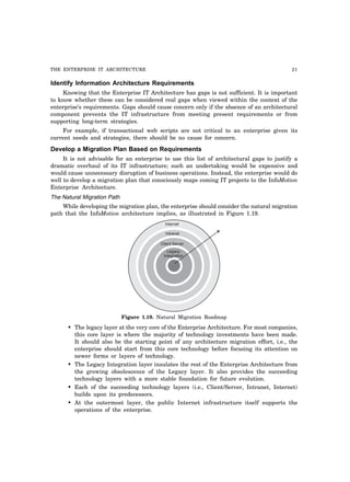 THE ENTERPRISE IT ARCHITECTURE 21
Identify Information Architecture Requirements
Knowing that the Enterprise IT Architecture has gaps is not sufficient. It is important
to know whether these can be considered real gaps when viewed within the context of the
enterprise’s requirements. Gaps should cause concern only if the absence of an architectural
component prevents the IT infrastructure from meeting present requirements or from
supporting long-term strategies.
For example, if transactional web scripts are not critical to an enterprise given its
current needs and strategies, there should be no cause for concern.
Develop a Migration Plan Based on Requirements
It is not advisable for an enterprise to use this list of architectural gaps to justify a
dramatic overhaul of its IT infrastructure; such an undertaking would be expensive and
would cause unnecessary disruption of business operations. Instead, the enterprise would do
well to develop a migration plan that consciously maps coming IT projects to the InfoMotion
Enterprise Architecture.
The Natural Migration Path
While developing the migration plan, the enterprise should consider the natural migration
path that the InfoMotion architecture implies, as illustrated in Figure 1.19.
Internet
Intranet
Client Server
Legacy
Integration
Figure 1.19. Natural Migration Roadmap
• The legacy layer at the very core of the Enterprise Architecture. For most companies,
this core layer is where the majority of technology investments have been made.
It should also be the starting point of any architecture migration effort, i.e., the
enterprise should start from this core technology before focusing its attention on
newer forms or layers of technology.
• The Legacy Integration layer insulates the rest of the Enterprise Architecture from
the growing obsolescence of the Legacy layer. It also provides the succeeding
technology layers with a more stable foundation for future evolution.
• Each of the succeeding technology layers (i.e., Client/Server, Intranet, Internet)
builds upon its predecessors.
• At the outermost layer, the public Internet infrastructure itself supports the
operations of the enterprise.
 