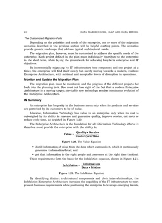 22 DATA WAREHOUSING, OLAP AND DATA MINING
The Customized Migration Path
Depending on the priorities and needs of the enterprise, one or more of the migration
scenarios described in the previous section will be helpful starting points. The scenarios
provide generic roadmaps that address typical architectural needs.
The migration plan, however, must be customized to address the specific needs of the
enterprise. Each project defined in the plan must individually contribute to the enterprise
in the short term, while laying the groundwork for achieving long-term enterprise and IT
objectives.
By incrementally migrating its IT infrastructure (one component and one project at a
time), the enterprise will find itself slowly but surely moving towards a modern, resilient
Enterprise Architecture, with minimal and acceptable levels of disruption in operations.
Monitor and Update the Migration Plan
The migration plan must be monitored, and the progress of the different projects fed
back into the planning task. One must not lose sight of the fact that a modern Enterprise
Architecture is a moving target; inevitable new technology renders continuous evolution of
the Enterprise Architecture.
IN Summary
An enterprise has longevity in the business arena only when its products and services
are perceived by its customers to be of value.
Likewise, Information Technology has value in an enterprise only when its cost is
outweighed by its ability to increase and guarantee quality, improve service, cut costs or
reduce cycle time, as depicted in Figure 1.20.
The Enterprise Architecture is the foundation for all Information Technology efforts. It
therefore must provide the enterprise with the ability to:
Value
Quality× Service
Cost× CycleTime
=
Figure 1.20. The Value Equation
• distill information of value from the data which surrounds it, which it continuously
generates (information/data); and
• get that information to the right people and processes at the right time (motion).
These requirements form the basis for the InfoMotion equation, shown in Figure 1.21.
Info
Information
Data× Motion
Motion =
Figure 1.21. The InfoMotion Equation
By identifying distinct architectural components and their interrelationships, the
InfoMotion Enterprise Architecture increases the capability of the IT infrastructure to meet
present business requirements while positioning the enterprise to leverage emerging trends,
 