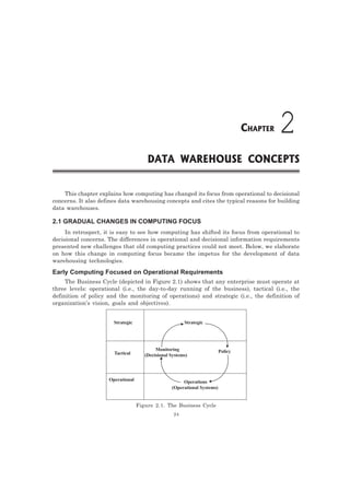 24
This chapter explains how computing has changed its focus from operational to decisional
concerns. It also defines data warehousing concepts and cites the typical reasons for building
data warehouses.
2.1 GRADUAL CHANGES IN COMPUTING FOCUS
In retrospect, it is easy to see how computing has shifted its focus from operational to
decisional concerns. The differences in operational and decisional information requirements
presented new challenges that old computing practices could not meet. Below, we elaborate
on how this change in computing focus became the impetus for the development of data
warehousing technologies.
Early Computing Focused on Operational Requirements
The Business Cycle (depicted in Figure 2.1) shows that any enterprise must operate at
three levels: operational (i.e., the day-to-day running of the business), tactical (i.e., the
definition of policy and the monitoring of operations) and strategic (i.e., the definition of
organization’s vision, goals and objectives).
Strategic
Tactical
Operational
Strategic
Monitoring
(Decisional Systems)
Policy
Operations
(Operational Systems)
Figure 2.1. The Business Cycle
DATA WAREHOUSE CONCEPTS
2
CHAPTER
 