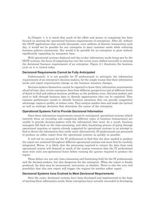In Chapter 1, it is noted that much of the effort and money in computing has been
focused on meeting the operational business requirements of enterprises. After all, without
the OLTP applications that records thousands, even millions of discrete transactions each
day, it would not be possible for any enterprise to meet customer needs while enforcing
business policies consistently. Nor would it be possible for an enterprise to grow without
significantly expanding its manpower base.
With operational systems deployed and day-to-day information needs being met by the
OLTP systems, the focus of computing has over the recent years shifted naturally to meeting
the decisional business requirements of an enterprise. Figure 2.1 illustrates the business
cycle as it is viewed today.
Decisional Requirements Cannot be Fully Anticipated
Unfortunately, it is not possible for IT professionals to anticipate the information
requirements of an enterprise’s decision-makers, for the simple reason that their information
needs and report requirements change as the business situation changes.
Decision-makers themselves cannot be expected to know their information requirements
ahead of time; they review enterprise data from different perspectives and at different levels
of detail to find and address business problems as the problems arise. Decision-makers also
need to look through business data to identify opportunities that can be exploited. They
examine performance trends to identify business situations that can provide competitive
advantage, improve profits, or reduce costs. They analyze market data and make the tactical
as well as strategic decisions that determine the course of the enterprise.
Operational Systems Fail to Provide Decisional Information
Since these information requirements cannot be anticipated, operational systems (which
correctly focus on recording and completing different types of business transactions) are
unable to provide decision-makers with the information they need. As a result, business
managers fall back on the time-consuming, and often frustrating process of going through
operational inquiries or reports already supported by operational systems in an attempt to
find or derive the information they really need. Alternatively, IT professionals are pressured
to produce an adhoc report from the operational systems as quickly as possible.
It will not be unusual for the IT professional to find that the data needed to produce
the report are scattered throughout different operational systems and must first be carefully
integrated. Worse, it is likely that the processing required to extract the data from each
operational system will demand so much of the system resources that the IT professional
must wait until non-operational hours before running the queries required to produce the
report.
Those delays are not only time-consuming and frustrating both for the IT professionals
and the decision-makers, but also dangerous for the enterprise. When the report is finally
produced, the data may be inconsistent, inaccurate, or obsolete. There is also the very real
possibility that this new report will trigger the request for another adhoc report.
Decisional Systems have Evolved to Meet Decisional Requirements
Over the years, decisional systems have been developed and implemented in the hope
of meeting these information needs. Some enterprises have actually succeeded in developing
 