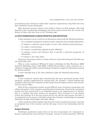 26 DATA WAREHOUSING, OLAP AND DATA MINING
and deploying data warehouses within their respective organizations, long before the term
data warehouse became fashionable.
Most decisional systems, however, have failed to deliver on their promises. This book
introduces data warehousing technologies and shares lessons learnt from the success and
failures of those who have been on the “bleeding edge.”
2.2 DATA WAREHOUSE CHARACTERISTICS AND DEFINITION
A data warehouse can be viewed as an information system with the following attributes:
• It is a database designed for analytical tasks, using data from multiple applications.
• It supports a relatively small number of users with relatively long interactions.
• Its usage is read-intensive.
• Its content is periodically updated (mostly additions).
• It contains current and historical data to provide a historical perspective of
information.
• It contains a few large tables.
Each query frequently results in a large results set and involves frequent full table scan
and multi-table joins.
What is a data warehouse? William H. Inmon in Building the Data Warehouse (QED
Technical Publishing Group, 1992 ISBN: 0-89435-404-3) defines a data warehouse as “a
collection of integrated subject-oriented databases designed to supply the information required
for decision-making.”
A more thorough look at the above definition yields the following observations.
Integrated
A data warehouse contains data extracted from the many operational systems of the
enterprise, possibly supplemented by external data. For example, a typical banking data
warehouse will require the integration of data drawn from the deposit systems, loan systems,
and the general ledger.
Each of these operational systems records different types of business transactions and
enforces the policies of the enterprise regarding these transactions. If each of the operational
systems has been custom built or an integrated system is not implemented as a solution,
then it is unlikely that these systems are integrated. Thus, Customer A in the deposit
system and Customer B in the loan system may be one and the same person, but there is
no automated way for anyone in the bank to know this. Customer relationships are managed
informally through relationships with bank officers.
A data warehouse brings together data from the various operational systems to provide
an integrated view of the customer and the full scope of his or her relationship with the
bank.
Subject Oriented
Traditional operational systems focus on the data requirements of a department or
division, producing the much-criticized “stovepipe” systems of model enterprises. With the
 